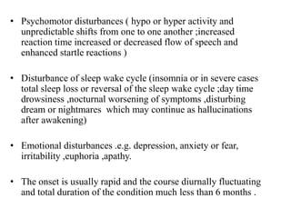 • Psychomotor disturbances ( hypo or hyper activity and
unpredictable shifts from one to one another ;increased
reaction time increased or decreased flow of speech and
enhanced startle reactions )
• Disturbance of sleep wake cycle (insomnia or in severe cases
total sleep loss or reversal of the sleep wake cycle ;day time
drowsiness ,nocturnal worsening of symptoms ,disturbing
dream or nightmares which may continue as hallucinations
after awakening)
• Emotional disturbances .e.g. depression, anxiety or fear,
irritability ,euphoria ,apathy.
• The onset is usually rapid and the course diurnally fluctuating
and total duration of the condition much less than 6 months .
 