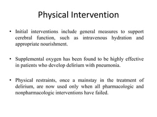 Physical Intervention
• Initial interventions include general measures to support
cerebral function, such as intravenous hydration and
appropriate nourishment.
• Supplemental oxygen has been found to be highly effective
in patients who develop delirium with pneumonia.
• Physical restraints, once a mainstay in the treatment of
delirium, are now used only when all pharmacologic and
nonpharmacologic interventions have failed.
 
