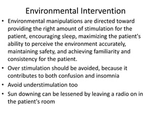 Environmental Intervention
• Environmental manipulations are directed toward
providing the right amount of stimulation for the
patient, encouraging sleep, maximizing the patient's
ability to perceive the environment accurately,
maintaining safety, and achieving familiarity and
consistency for the patient.
• Over stimulation should be avoided, because it
contributes to both confusion and insomnia
• Avoid understimulation too
• Sun downing can be lessened by leaving a radio on in
the patient's room
 