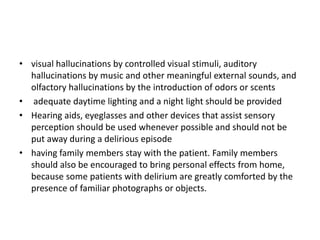 • visual hallucinations by controlled visual stimuli, auditory
hallucinations by music and other meaningful external sounds, and
olfactory hallucinations by the introduction of odors or scents
• adequate daytime lighting and a night light should be provided
• Hearing aids, eyeglasses and other devices that assist sensory
perception should be used whenever possible and should not be
put away during a delirious episode
• having family members stay with the patient. Family members
should also be encouraged to bring personal effects from home,
because some patients with delirium are greatly comforted by the
presence of familiar photographs or objects.
 