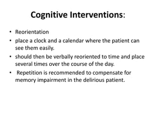 Cognitive Interventions:
• Reorientation
• place a clock and a calendar where the patient can
see them easily.
• should then be verbally reoriented to time and place
several times over the course of the day.
• Repetition is recommended to compensate for
memory impairment in the delirious patient.
 