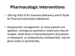 Pharmacologic Interventions
• 100 mg of B1 IV for thiamine deficiency and IV fluids
for fluid and electrolyte imbalances
• Symptomatic management: as many patients are
agitated , emergency psychiatric treatments may be
needed. Small doses of benzodiazepines (lorazepam
or diazepam) or antipsychotics (haloperidol) may be
given orally or parenterally.
 