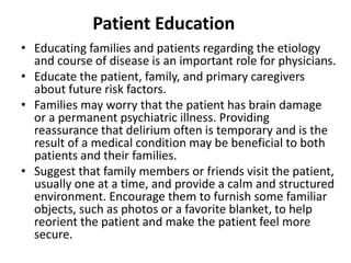 Patient Education
• Educating families and patients regarding the etiology
and course of disease is an important role for physicians.
• Educate the patient, family, and primary caregivers
about future risk factors.
• Families may worry that the patient has brain damage
or a permanent psychiatric illness. Providing
reassurance that delirium often is temporary and is the
result of a medical condition may be beneficial to both
patients and their families.
• Suggest that family members or friends visit the patient,
usually one at a time, and provide a calm and structured
environment. Encourage them to furnish some familiar
objects, such as photos or a favorite blanket, to help
reorient the patient and make the patient feel more
secure.
 