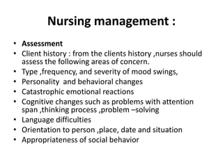 Nursing management :
• Assessment
• Client history : from the clients history ,nurses should
assess the following areas of concern.
• Type ,frequency, and severity of mood swings,
• Personality and behavioral changes
• Catastrophic emotional reactions
• Cognitive changes such as problems with attention
span ,thinking process ,problem –solving
• Language difficulties
• Orientation to person ,place, date and situation
• Appropriateness of social behavior
 