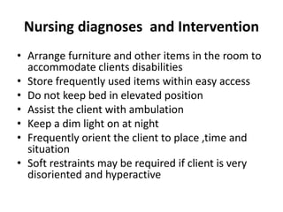 Nursing diagnoses and Intervention
• Arrange furniture and other items in the room to
accommodate clients disabilities
• Store frequently used items within easy access
• Do not keep bed in elevated position
• Assist the client with ambulation
• Keep a dim light on at night
• Frequently orient the client to place ,time and
situation
• Soft restraints may be required if client is very
disoriented and hyperactive
 