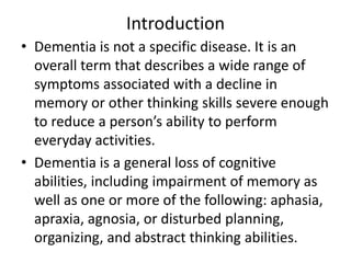 Introduction
• Dementia is not a specific disease. It is an
overall term that describes a wide range of
symptoms associated with a decline in
memory or other thinking skills severe enough
to reduce a person’s ability to perform
everyday activities.
• Dementia is a general loss of cognitive
abilities, including impairment of memory as
well as one or more of the following: aphasia,
apraxia, agnosia, or disturbed planning,
organizing, and abstract thinking abilities.
 
