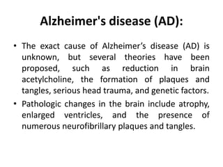 Alzheimer's disease (AD):
• The exact cause of Alzheimer’s disease (AD) is
unknown, but several theories have been
proposed, such as reduction in brain
acetylcholine, the formation of plaques and
tangles, serious head trauma, and genetic factors.
• Pathologic changes in the brain include atrophy,
enlarged ventricles, and the presence of
numerous neurofibrillary plaques and tangles.
 