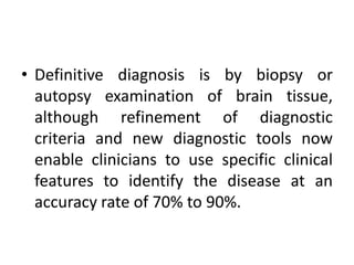 • Definitive diagnosis is by biopsy or
autopsy examination of brain tissue,
although refinement of diagnostic
criteria and new diagnostic tools now
enable clinicians to use specific clinical
features to identify the disease at an
accuracy rate of 70% to 90%.
 