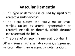 Vascular Dementia
• This type of dementia is caused by significant
cerebrovascular disease.
• The client suffers the equivalent of small
strokes caused by arterial hypertension or
cerebral emboli or thrombi, which destroy
many areas of the brain.
• The onset of symptoms is more abrupt than in
AD and runs a highly variable course, progressing
in steps rather than as a gradual deterioration.
 