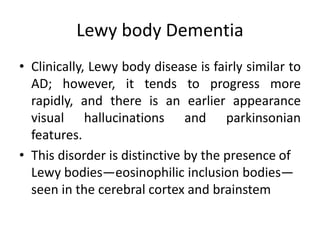 Lewy body Dementia
• Clinically, Lewy body disease is fairly similar to
AD; however, it tends to progress more
rapidly, and there is an earlier appearance
visual hallucinations and parkinsonian
features.
• This disorder is distinctive by the presence of
Lewy bodies—eosinophilic inclusion bodies—
seen in the cerebral cortex and brainstem
 