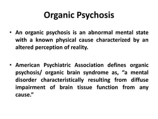 Organic Psychosis
• An organic psychosis is an abnormal mental state
with a known physical cause characterized by an
altered perception of reality.
• American Psychiatric Association defines organic
psychosis/ organic brain syndrome as, “a mental
disorder characteristically resulting from diffuse
impairment of brain tissue function from any
cause.”
 