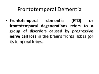 Frontotemporal Dementia
• Frontotemporal dementia (FTD) or
frontotemporal degenerations refers to a
group of disorders caused by progressive
nerve cell loss in the brain's frontal lobes (or
its temporal lobes.
 