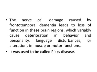 • The nerve cell damage caused by
frontotemporal dementia leads to loss of
function in these brain regions, which variably
cause deterioration in behavior and
personality, language disturbances, or
alterations in muscle or motor functions.
• It was used to be called Picks disease.
 