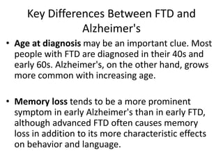 Key Differences Between FTD and
Alzheimer's
• Age at diagnosis may be an important clue. Most
people with FTD are diagnosed in their 40s and
early 60s. Alzheimer's, on the other hand, grows
more common with increasing age.
• Memory loss tends to be a more prominent
symptom in early Alzheimer's than in early FTD,
although advanced FTD often causes memory
loss in addition to its more characteristic effects
on behavior and language.
 
