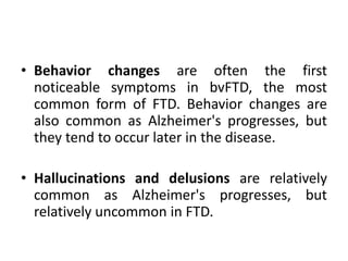 • Behavior changes are often the first
noticeable symptoms in bvFTD, the most
common form of FTD. Behavior changes are
also common as Alzheimer's progresses, but
they tend to occur later in the disease.
• Hallucinations and delusions are relatively
common as Alzheimer's progresses, but
relatively uncommon in FTD.
 