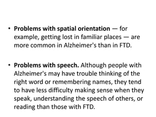 • Problems with spatial orientation — for
example, getting lost in familiar places — are
more common in Alzheimer's than in FTD.
• Problems with speech. Although people with
Alzheimer's may have trouble thinking of the
right word or remembering names, they tend
to have less difficulty making sense when they
speak, understanding the speech of others, or
reading than those with FTD.
 
