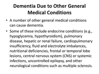 Dementia Due to Other General
Medical Conditions
• A number of other general medical conditions
can cause dementia.
• Some of these include endocrine conditions (e.g.,
hypoglycemia, hypothyroidism), pulmonary
disease, hepatic or renal failure, cardiopulmonary
insufficiency, fluid and electrolyte imbalances,
nutritional deficiencies, frontal or temporal lobe
lesions, central nervous system (CNS) or systemic
infections, uncontrolled epilepsy, and other
neurological conditions such as multiple sclerosis.
 