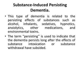 Substance-Induced Persisting
Dementia.
• This type of dementia is related to the
persisting effects of substances such as
alcohol, inhalants, sedatives, hypnotics,
anxiolytics, other medications, and
environmental toxins.
• The term “persisting” is used to indicate that
the dementia persists long after the effects of
substance intoxication or substance
withdrawal have subsided.
 