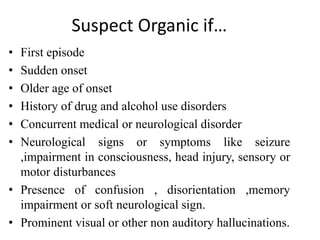 Suspect Organic if…
• First episode
• Sudden onset
• Older age of onset
• History of drug and alcohol use disorders
• Concurrent medical or neurological disorder
• Neurological signs or symptoms like seizure
,impairment in consciousness, head injury, sensory or
motor disturbances
• Presence of confusion , disorientation ,memory
impairment or soft neurological sign.
• Prominent visual or other non auditory hallucinations.
 