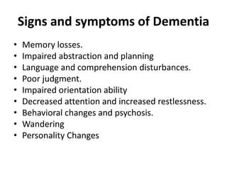 Signs and symptoms of Dementia
• Memory losses.
• Impaired abstraction and planning
• Language and comprehension disturbances.
• Poor judgment.
• Impaired orientation ability
• Decreased attention and increased restlessness.
• Behavioral changes and psychosis.
• Wandering
• Personality Changes
 