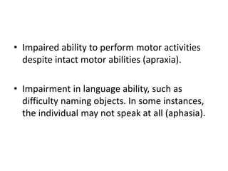 • Impaired ability to perform motor activities
despite intact motor abilities (apraxia).
• Impairment in language ability, such as
difficulty naming objects. In some instances,
the individual may not speak at all (aphasia).
 