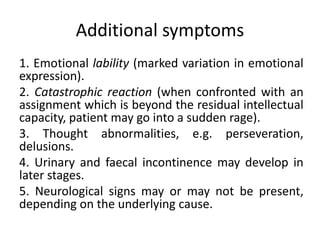 Additional symptoms
1. Emotional lability (marked variation in emotional
expression).
2. Catastrophic reaction (when confronted with an
assignment which is beyond the residual intellectual
capacity, patient may go into a sudden rage).
3. Thought abnormalities, e.g. perseveration,
delusions.
4. Urinary and faecal incontinence may develop in
later stages.
5. Neurological signs may or may not be present,
depending on the underlying cause.
 