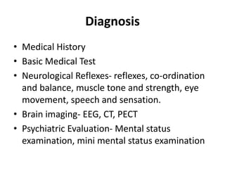 Diagnosis
• Medical History
• Basic Medical Test
• Neurological Reflexes- reflexes, co-ordination
and balance, muscle tone and strength, eye
movement, speech and sensation.
• Brain imaging- EEG, CT, PECT
• Psychiatric Evaluation- Mental status
examination, mini mental status examination
 