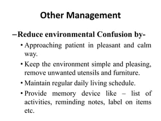 Other Management
–Reduce environmental Confusion by-
• Approaching patient in pleasant and calm
way.
• Keep the environment simple and pleasing,
remove unwanted utensils and furniture.
• Maintain regular daily living schedule.
• Provide memory device like – list of
activities, reminding notes, label on items
etc.
 
