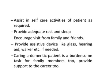 –Assist in self care activities of patient as
required.
–Provide adequate rest and sleep
–Encourage visit from family and friends.
– Provide assistive device like glass, hearing
aid, walker etc. if needed.
–Caring a dementic patient is a burdensome
task for family members too, provide
support to the career too.
 