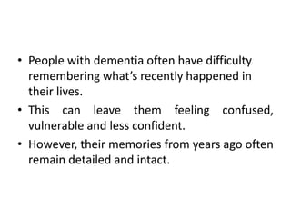 • People with dementia often have difficulty
remembering what’s recently happened in
their lives.
• This can leave them feeling confused,
vulnerable and less confident.
• However, their memories from years ago often
remain detailed and intact.
 