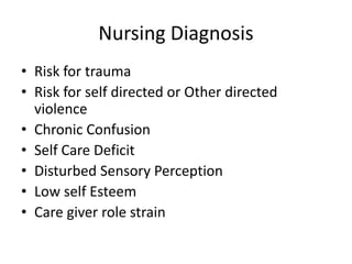 Nursing Diagnosis
• Risk for trauma
• Risk for self directed or Other directed
violence
• Chronic Confusion
• Self Care Deficit
• Disturbed Sensory Perception
• Low self Esteem
• Care giver role strain
 