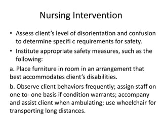 Nursing Intervention
• Assess client’s level of disorientation and confusion
to determine specifi c requirements for safety.
• Institute appropriate safety measures, such as the
following:
a. Place furniture in room in an arrangement that
best accommodates client’s disabilities.
b. Observe client behaviors frequently; assign staff on
one to- one basis if condition warrants; accompany
and assist client when ambulating; use wheelchair for
transporting long distances.
 