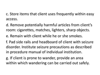c. Store items that client uses frequently within easy
access.
d. Remove potentially harmful articles from client’s
room: cigarettes, matches, lighters, sharp objects.
e. Remain with client while he or she smokes.
f. Pad side rails and headboard of client with seizure
disorder. Institute seizure precautions as described
in procedure manual of individual institution.
g. If client is prone to wander, provide an area
within which wandering can be carried out safely.
 
