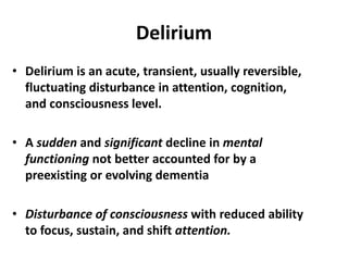 Delirium
• Delirium is an acute, transient, usually reversible,
fluctuating disturbance in attention, cognition,
and consciousness level.
• A sudden and significant decline in mental
functioning not better accounted for by a
preexisting or evolving dementia
• Disturbance of consciousness with reduced ability
to focus, sustain, and shift attention.
 