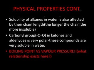 PHYSICAL PROPERTIES CONT.
• Solubility of alkanes in water is also affected
by their chain length(the longer the chain,the
more insoluble)
• Carbonyl group(-C=O) in ketones and
aldehydes is very polar-these compounds are
very soluble in water.
• BOILING POINT VS VAPOUR PRESSURE!!(what
relationship exists here?)
 