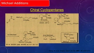 Chiral Cyclopentanes
O
H
R
CO2Et
CO2Me
MeO2C N
H
Ph
Ph
OTMS
N
R
Ph
Ph
OTMS
N
R
Ph
Ph
OTMS
MeO2C CO2Me
CO2Et
1st Michael 2nd Michael
H2O catalyst
R
CHO
MeO2C CO2Me
CO2Et
10 mol%
EtOH, 25°C
MeO2C
CO2Me
CO2Et
Wang, W. et.al. Angew. Chem. Int. Ed. 2007, 46, 3732-3734.
 