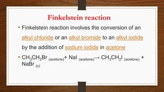 Finkelstein reaction
• Finkelstein reaction involves the conversion of an
alkyl chloride or an alkyl bromide to an alkyl iodide
by the addition of sodium iodide in acetone
• CH3CH2Br (acetone)+ NaI (acetone)→ CH3CH2I (acetone) +
NaBr (s)
 