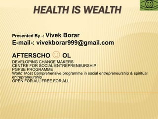 HEALTH IS WEALTH Presented By -: Vivek Borar E-mail-: vivekborar999@gmail.com AFTERSCHO☺OL  DEVELOPING CHANGE MAKERS  CENTRE FOR SOCIAL ENTREPRENEURSHIP PGPSE PROGRAMME World’ Most Comprehensive programme in social entrepreneurship & spiritual entrepreneurship OPEN FOR ALL FREE FOR ALL 
