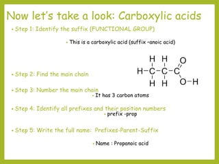 Now let’s take a look: Carboxylic acids
• Step 1: Identify the suffix (FUNCTIONAL GROUP)
• This is a carboxylic acid (suffix –anoic acid)
• Step 2: Find the main chain
• Step 3: Number the main chain
• It has 3 carbon atoms
• Step 4: Identify all prefixes and their position numbers
• prefix -prop
• Step 5: Write the full name: Prefixes-Parent-Suffix
• Name : Propanoic acid
 
