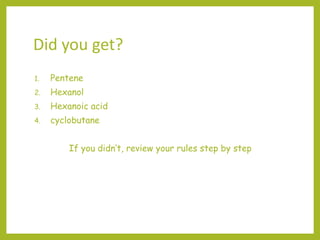 Did you get?
1. Pentene
2. Hexanol
3. Hexanoic acid
4. cyclobutane
If you didn’t, review your rules step by step
 