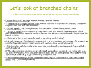 Let’s look at branched chains
• There are a few more rules we must include for branched chains
• Choose the correct ending (-ane for alkanes, -ene for alkenes
• 2. Determine the longest carbon chain.Where a double or triple bond is present, choose the
longest chain that includes this bond.
• 3. Attach a prefix that corresponds to the number of carbons in the parent chain.
• 4. Assign numbers to each carbon of the parent chain. For alkenes the first carbon of the
multiple bond should have the smallest number. For alkanes the first branch (should have the
lowest number.
• 5. Determine the correct name for each branch (e.g. methyl, ethyl)
• 6.Attach the name of the branch, along with its carbon position, to the name of the parent as
a prefix. Separate numbers from words with hyphens. (e.g. 3-methylhexane).
• 7. List branches alphabetically when more than one branch group is present. (e.g. 4-ethyl-2-
methylheptane)
• 8.When two or more substituents are identical, use prefixes such as di-, tri-, tetra, etc. (e.g.
2,4-dimethylhexane). Note that prefixes such as di- and tri- ) are ignored when determining
alphabetical order. (e.g. 2,3,5-trimethyl-4-propylheptane)
• 9.When identical groups are on the same carbon, repeat the number of this carbon in the
name. (e.g. 2,2-dimethylhexane)
 
