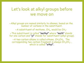 Let’s look at alkyl groups before
we move on
• Alkyl groups are named similarly to alkanes, based on the
number of carbons in the substituent.
• A substituent of methane, CH4, would be CH3-
• This substituent is called “methyl” where “meth” stands
for one carbon and “yl” stands for substituent (alkyl group).
• A two-carbon alkane is called ethane, CH3CH3. The
corresponding two-carbon fragment is always CH3CH2-,
which is called “ethyl”.
 