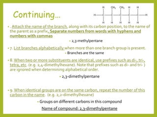• . Attach the name of the branch, along with its carbon position, to the name of
the parent as a prefix. Separate numbers from words with hyphens and
numbers with commas
• 2,3-methylpentane
• 7. List branches alphabetically when more than one branch group is present.
• Branches are the same
• 8.When two or more substituents are identical, use prefixes such as di-, tri-,
tetra, etc. (e.g. 2,4-dimethylhexane). Note that prefixes such as di- and tri- )
are ignored when determining alphabetical order.
• 2,3-dimethylpentane
• 9.When identical groups are on the same carbon, repeat the number of this
carbon in the name. (e.g. 2,2-dimethylhexane)
• Groups on different carbons in this compound
Name of compound: 2,3-dimethylpentane
Continuing…
 