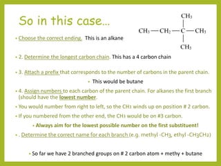 So in this case…
• Choose the correct ending. This is an alkane
• 2. Determine the longest carbon chain. This has a 4 carbon chain
• 3. Attach a prefix that corresponds to the number of carbons in the parent chain.
• This would be butane
• 4. Assign numbers to each carbon of the parent chain. For alkanes the first branch
(should have the lowest number.
• You would number from right to left, so the CH3 winds up on position # 2 carbon.
• If you numbered from the other end, the CH3 would be on #3 carbon.
• Always aim for the lowest possible number on the first substituent!
• . Determine the correct name for each branch (e.g. methyl -CH3, ethyl -CH3CH2)
• So far we have 2 branched groups on # 2 carbon atom + methy + butane
 