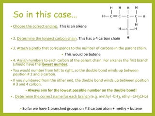 So in this case…
• Choose the correct ending. This is an alkene
• 2. Determine the longest carbon chain. This has a 4 carbon chain
• 3. Attach a prefix that corresponds to the number of carbons in the parent chain.
• This would be butene
• 4. Assign numbers to each carbon of the parent chain. For alkanes the first branch
(should have the lowest number.
• You would number from left to right, so the double bond winds up between
position # 2 and 3 carbon.
• If you numbered from the other end, the double bond winds up between position
# 3 and 4 carbon.
• Always aim for the lowest possible number on the double bond!
• . Determine the correct name for each branch (e.g. methyl -CH3, ethyl -CH3CH2)
• So far we have 1 branched groups on # 3 carbon atom + methy + butene
 