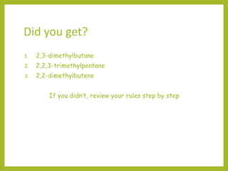 Did you get?
1. 2,3-dimethylbutane
2. 2,2,3-trimethylpentane
3. 2,2-dimethylbutene
If you didn’t, review your rules step by step
 
