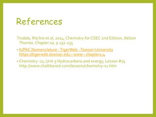 References
Tindale, Ritchie et al, 2014, Chemistry for CSEC 2nd Edition, Nelson
Thornes. Chapter 10, p 232-235
• IUPAC Nomenclature -TigerWeb -Towson University
https://tigerweb.towson.edu › www › chapter1-4
• Chemistry -11, Unit 5 Hydrocarbons and energy, Lesson #74
http://www.chalkbored.com/lessons/chemistry-11.htm
 