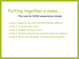 Putting together a name…
• The rules for IUPAC nomenclature include:
Step 1: Identify the suffix (FUNCTIONAL GROUP)
Step 2 : Find the main chain
Step 2: Number the main chain
Step 3: Identify all prefixes and their position numbers
Step 5: Write the full name: Prefixes-Parent-Suffix
 