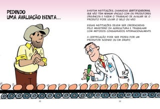 ����� ��
                          Existem instituições, chamadas CERTIFICADORAS,
                          que não têm nenhum vínculo com os produtores

��� ��������� ������...   orgânicos e fazem o trabalho de avaliar se o
                          produto pode levar o selo ou não.

                          Essas instituições devem ser credenciadas
                          pelo ministério da agricultura e trabalhar
                          com métodos consagrados internacionalmente.

                          A certificação pode ser pedida por um
                          produtor sozi nho ou em grupo.




             22                                  23
 