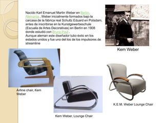 Nacido Karl Emanuel Martin Weber en Berlín, Alemania , Weber inicialmente formados bajo la carcasa de la fábrica real SchultzEduard en Potsdam, antes de inscribirse en la Kunstgewerbeschule (Escuela de Artes Decorativas) en Berlín en 1908 donde estudió con Bruno Paul .Aunque aleman este diseñador tubo éxito en los estados unidos y fue uno del los de los impulsores de streamlineKem WeberAirlinechair, Kem Weber K.E.M. Weber LoungeChairKem Weber, LoungeChair